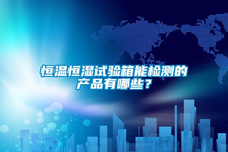 恒溫恒濕試驗箱能檢測的產品有哪些？