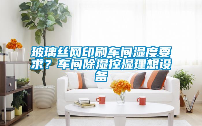玻璃絲網(wǎng)印刷車間濕度要求？車間除濕控濕理想設備