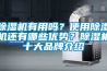 除濕機(jī)有用嗎？使用除濕機(jī)還有哪些優(yōu)勢？除濕機(jī)十大品牌介紹