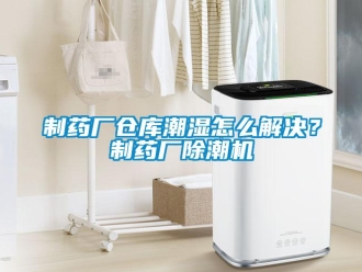 企業新聞制藥廠倉庫潮濕怎么解決？制藥廠除潮機